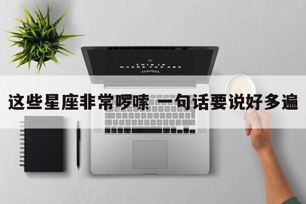 这些星座非常啰嗦 一句话要说好多遍