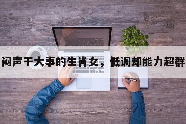 闷声干大事的生肖女，低调却能力超群
