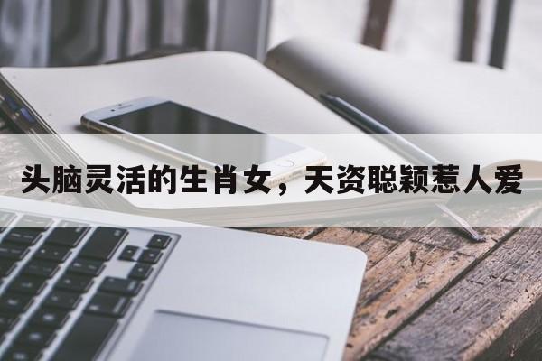 头脑灵活的生肖女，天资聪颖惹人爱