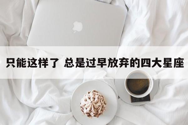 只能这样了 总是过早放弃的四大星座