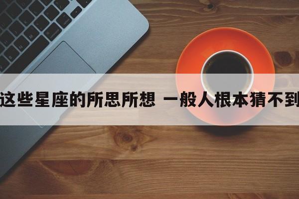 这些星座的所思所想 一般人根本猜不到