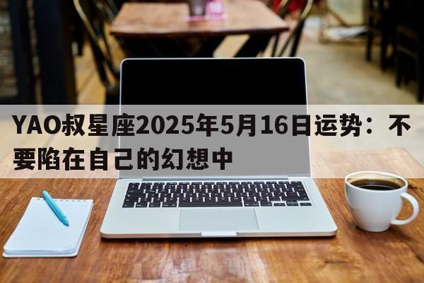 YAO叔星座2025年5月16日运势：不要陷在自己的幻想中
