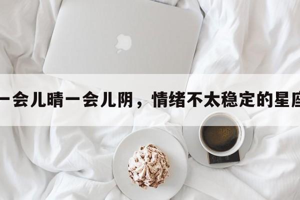 一会儿晴一会儿阴，情绪不太稳定的星座