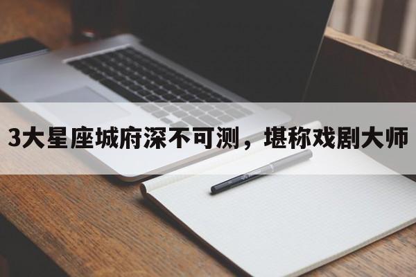 3大星座城府深不可测，堪称戏剧大师