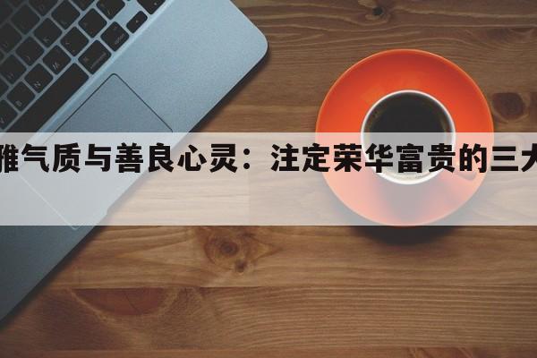 优雅气质与善良心灵：注定荣华富贵的三大星座