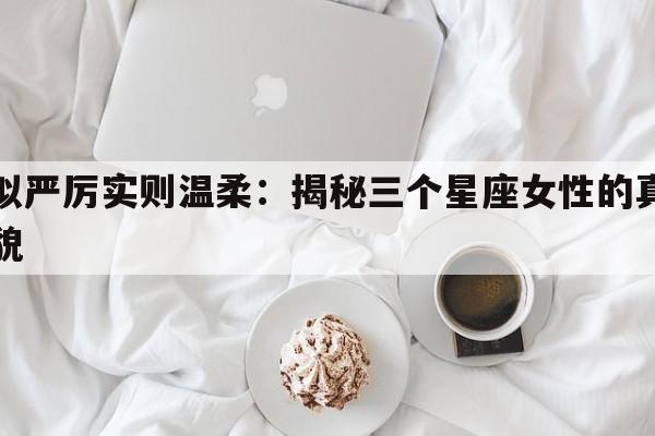 看似严厉实则温柔：揭秘三个星座女性的真实面貌