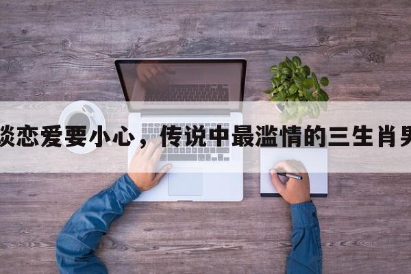 谈恋爱要小心，传说中最滥情的三生肖男