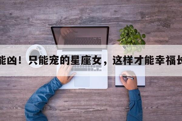 不能凶！只能宠的星座女，这样才能幸福长久