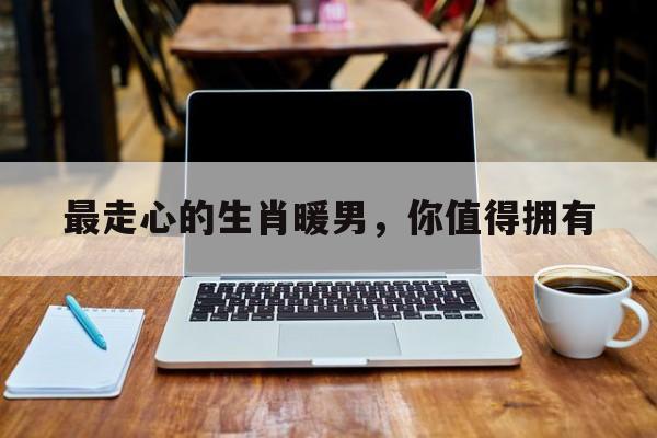 最走心的生肖暖男，你值得拥有