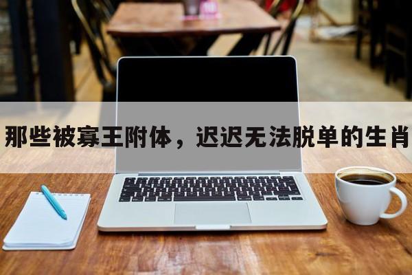 那些被寡王附体，迟迟无法脱单的生肖