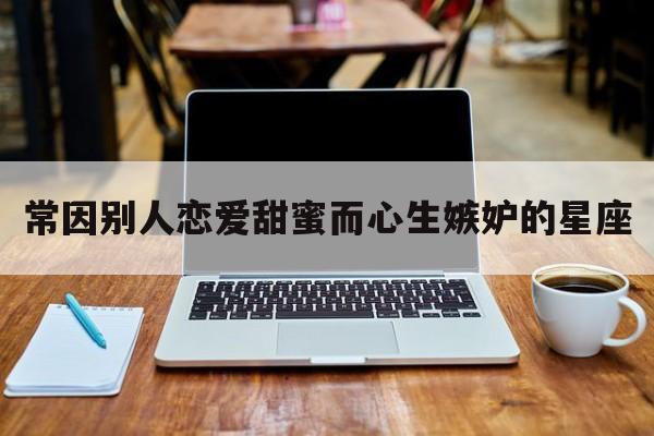 常因别人恋爱甜蜜而心生嫉妒的星座