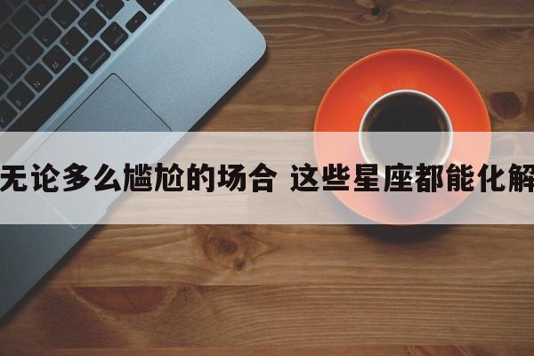 无论多么尴尬的场合 这些星座都能化解