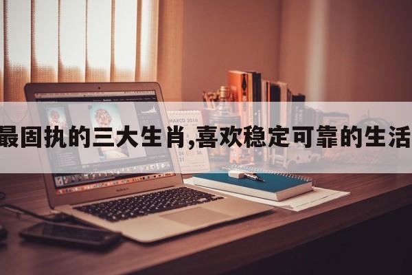 最固执的三大生肖,喜欢稳定可靠的生活!