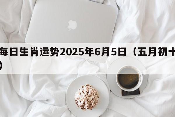 每日生肖运势2025年6月5日（五月初十）
