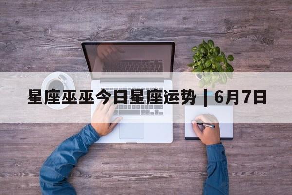 星座巫巫今日星座运势 | 6月7日