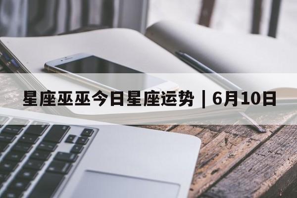 星座巫巫今日星座运势 | 6月10日