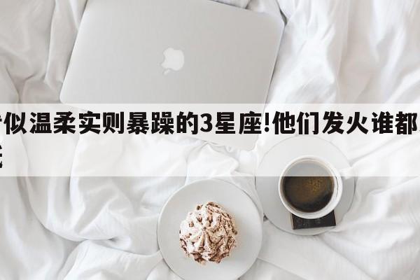 看似温柔实则暴躁的3星座!他们发火谁都难抵
