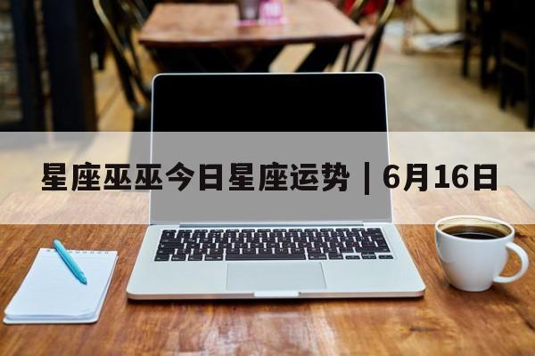 星座巫巫今日星座运势 | 6月16日