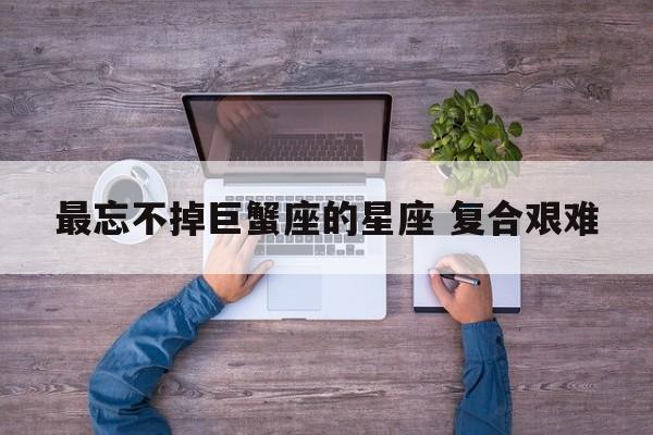 最忘不掉巨蟹座的星座 复合艰难