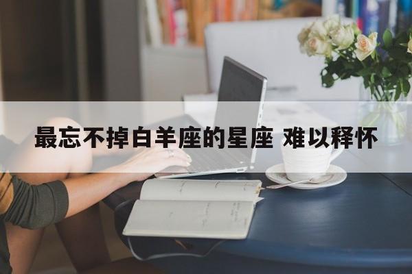 最忘不掉白羊座的星座 难以释怀