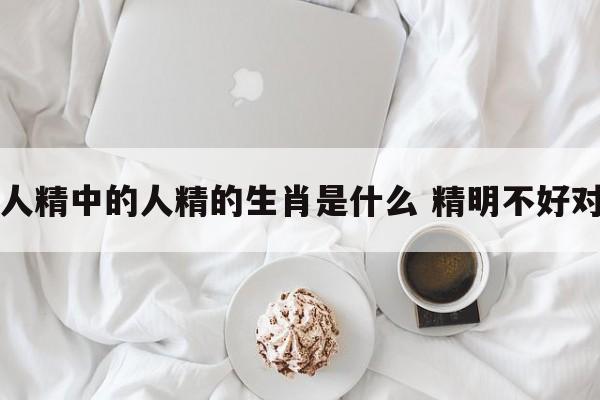 人精中的人精的生肖是什么 精明不好对