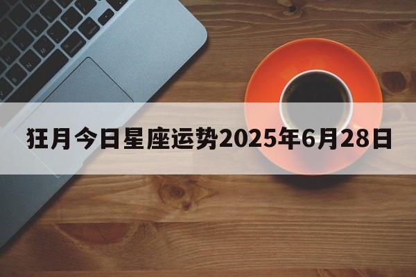 狂月今日星座运势2025年6月28日 狂月今日星座运势2025年6月28日