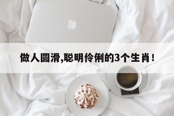 做人圆滑,聪明伶俐的3个生肖！