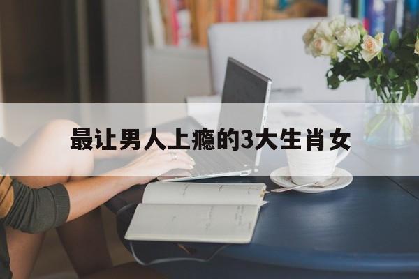 最让男人上瘾的3大生肖女