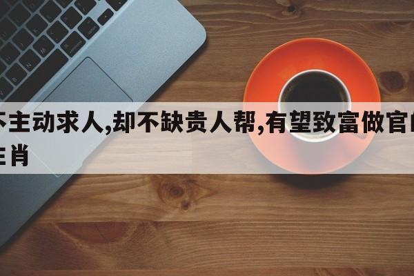 不主动求人,却不缺贵人帮,有望致富做官的生肖