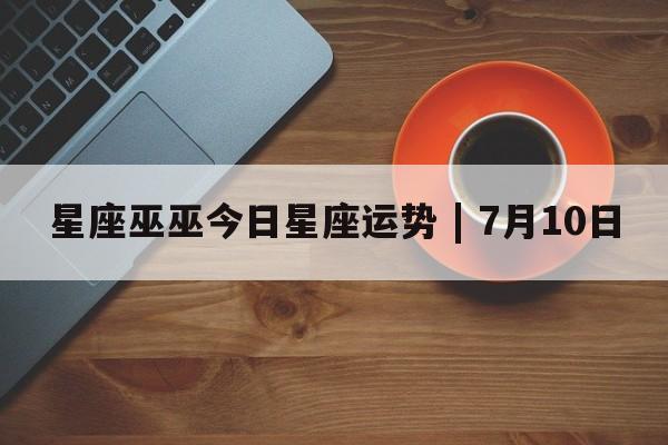 星座巫巫今日星座运势 | 7月10日