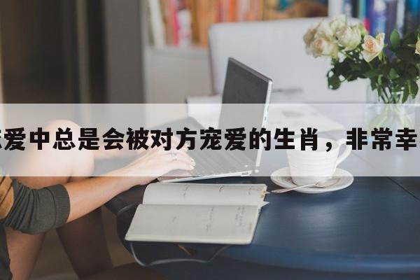 恋爱中总是会被对方宠爱的生肖，非常幸福