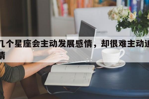 这几个星座会主动发展感情，却很难主动追求爱情