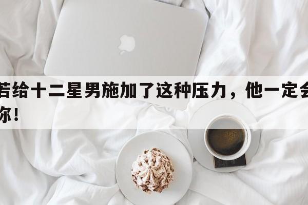 你若给十二星男施加了这种压力，他一定会离开你！
