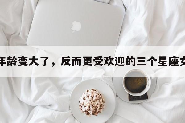 年龄变大了，反而更受欢迎的三个星座女