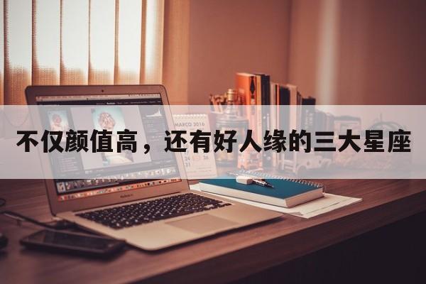 不仅颜值高，还有好人缘的三大星座