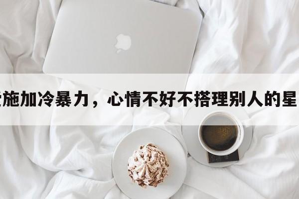 爱施加冷暴力，心情不好不搭理别人的星座
