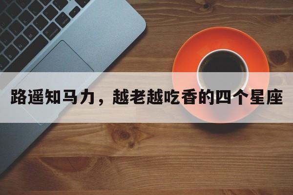 路遥知马力，越老越吃香的四个星座