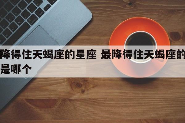 最降得住天蝎座的星座 最降得住天蝎座的星座是哪个