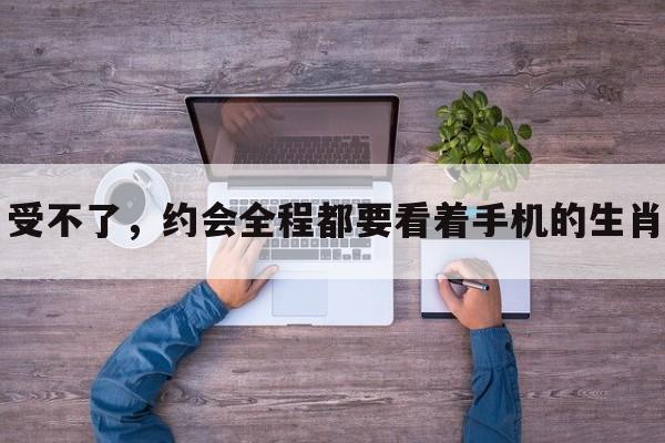 受不了,约会全程都要看着手机的生肖 受不了,约会全程都要看着手机的生肖